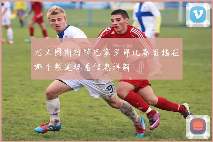 尤文图斯对阵巴塞罗那比赛直播在哪个频道观看信息详解