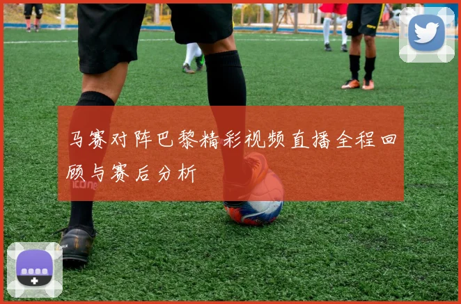 马赛对阵巴黎精彩视频直播全程回顾与赛后分析