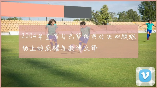 2004年皇马与巴萨经典对决回顾球场上的荣耀与激情交锋