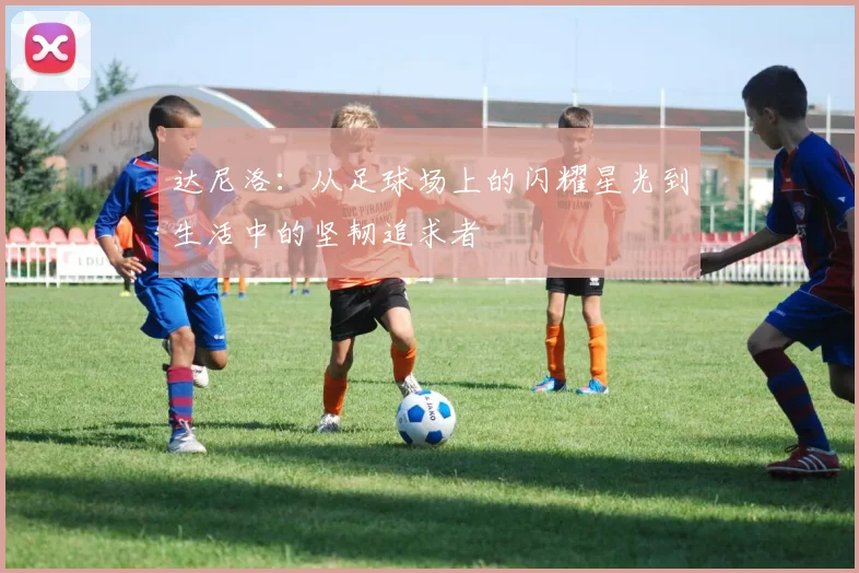 达尼洛：从足球场上的闪耀星光到生活中的坚韧追求者