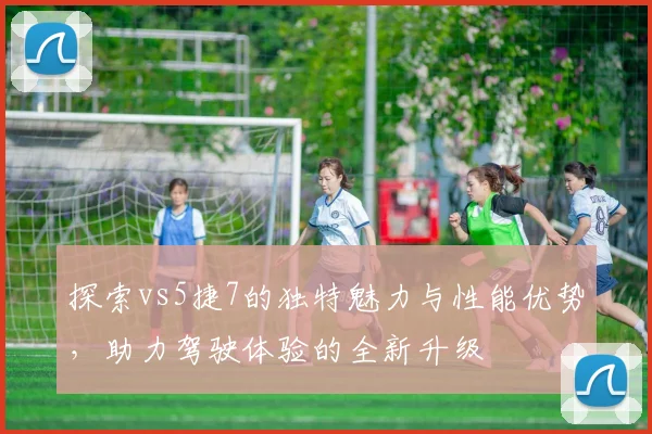 探索vs5捷7的独特魅力与性能优势，助力驾驶体验的全新升级