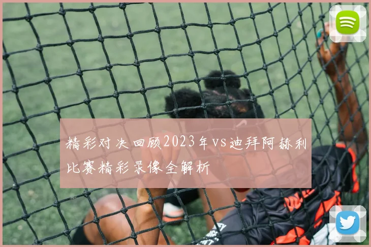 精彩对决回顾2023年vs迪拜阿赫利比赛精彩录像全解析