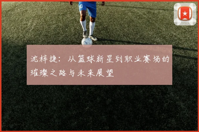 沈梓捷：从篮球新星到职业赛场的璀璨之路与未来展望