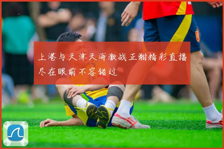 上港与天津天海激战正酣精彩直播尽在眼前不容错过