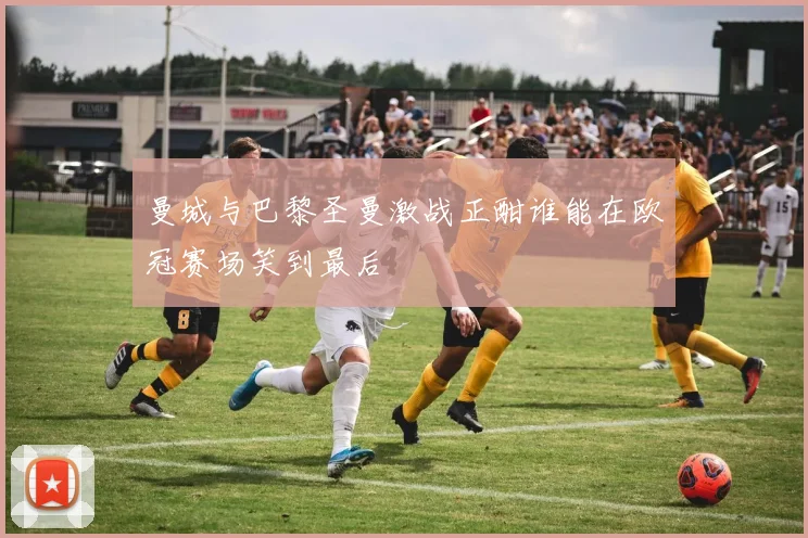 曼城与巴黎圣曼激战正酣谁能在欧冠赛场笑到最后