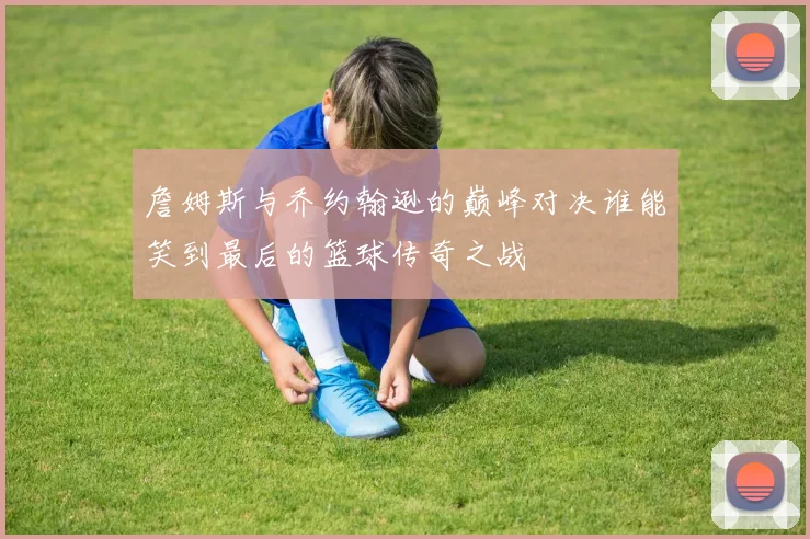 詹姆斯与乔约翰逊的巅峰对决谁能笑到最后的篮球传奇之战