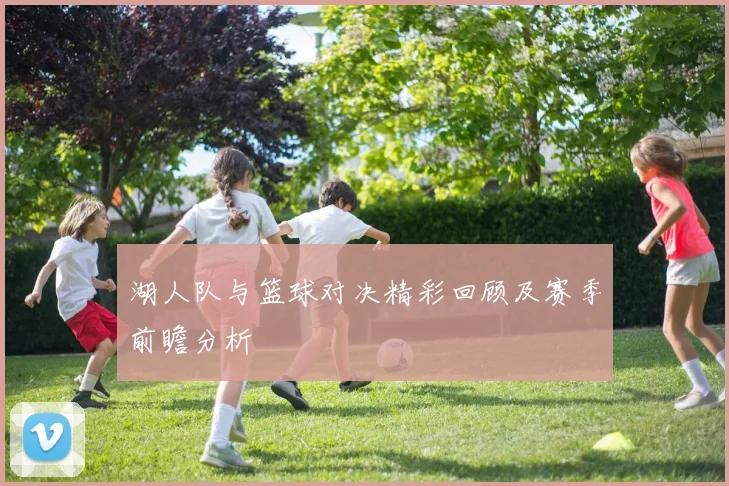 湖人队与篮球对决精彩回顾及赛季前瞻分析