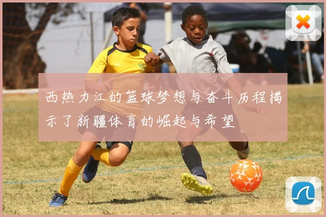 西热力江的篮球梦想与奋斗历程揭示了新疆体育的崛起与希望