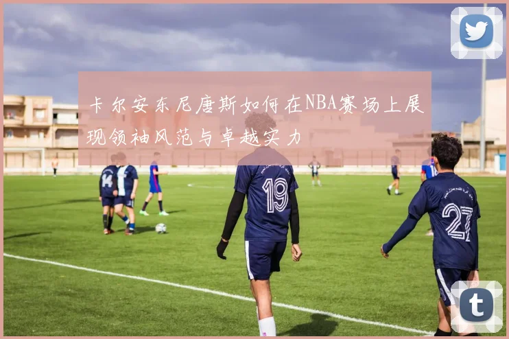卡尔安东尼唐斯如何在NBA赛场上展现领袖风范与卓越实力