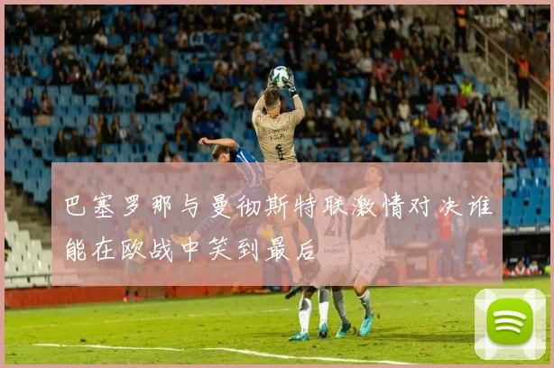巴塞罗那与曼彻斯特联激情对决谁能在欧战中笑到最后