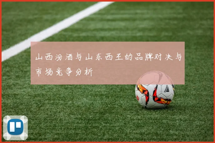 山西汾酒与山东西王的品牌对决与市场竞争分析