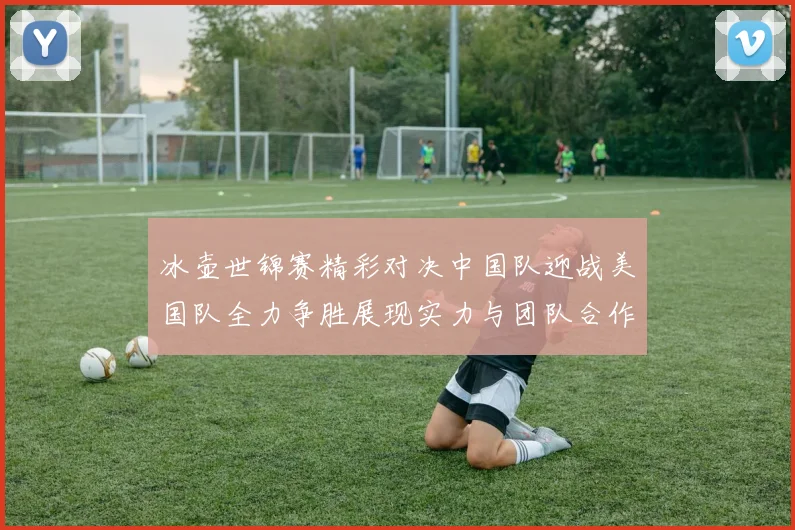 冰壶世锦赛精彩对决中国队迎战美国队全力争胜展现实力与团队合作精神