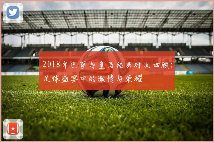 2018年巴萨与皇马经典对决回顾：足球盛宴中的激情与荣耀