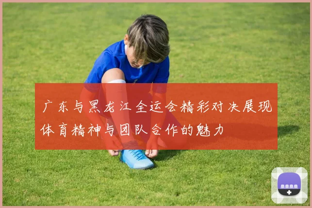 广东与黑龙江全运会精彩对决展现体育精神与团队合作的魅力