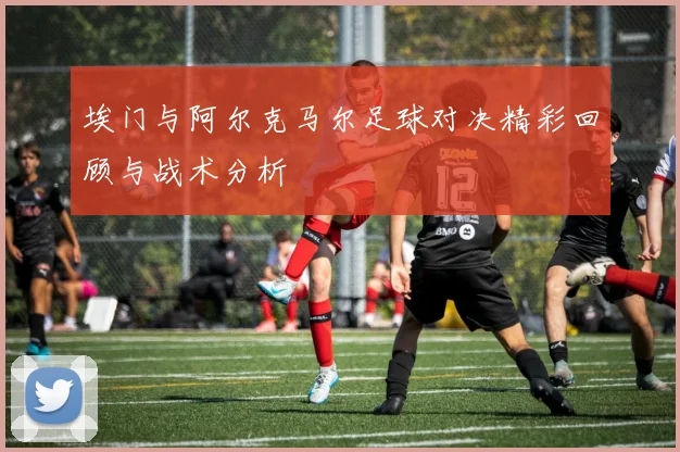 埃门与阿尔克马尔足球对决精彩回顾与战术分析