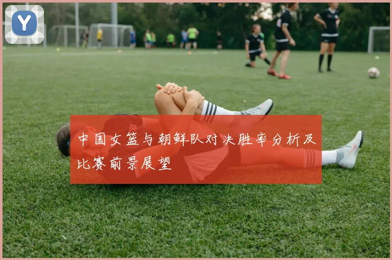 中国女篮与朝鲜队对决胜率分析及比赛前景展望