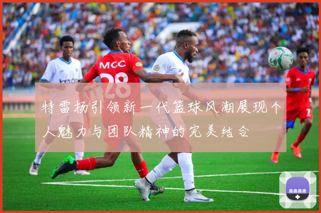 特雷杨引领新一代篮球风潮展现个人魅力与团队精神的完美结合