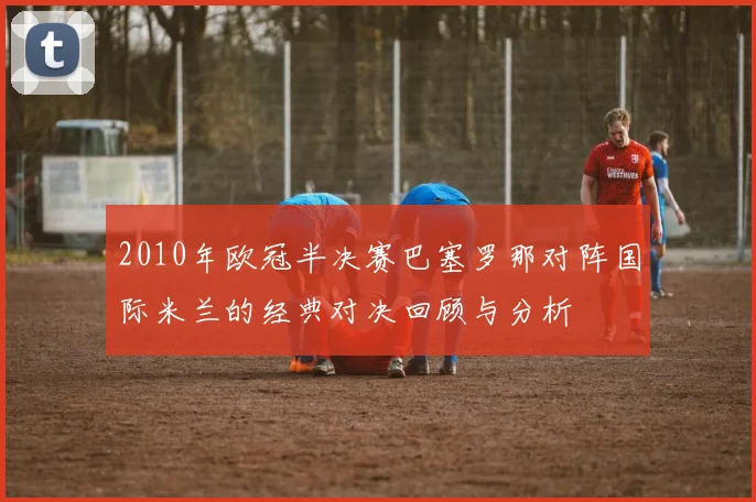 2010年欧冠半决赛巴塞罗那对阵国际米兰的经典对决回顾与分析