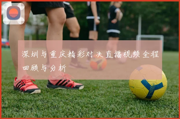 深圳与重庆精彩对决直播视频全程回顾与分析