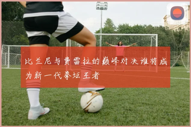 比兰尼与费雷拉的巅峰对决谁将成为新一代拳坛王者