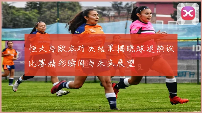 恒大与欧本对决结果揭晓球迷热议比赛精彩瞬间与未来展望