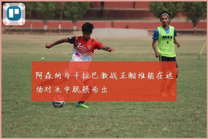 阿森纳与卡拉巴激战正酣谁能在这场对决中脱颖而出